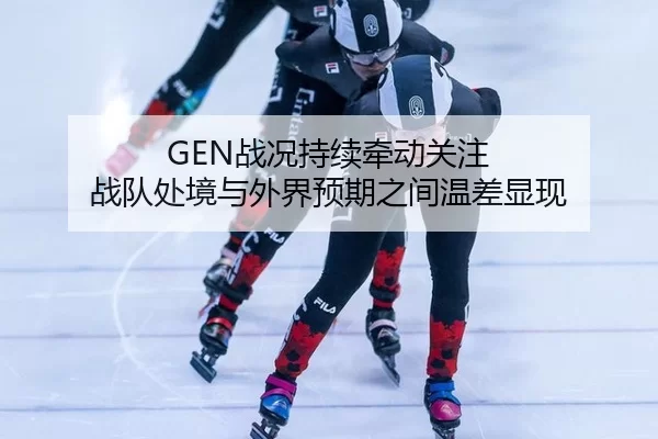 GEN战况持续牵动关注 战队处境与外界预期之间温差显现